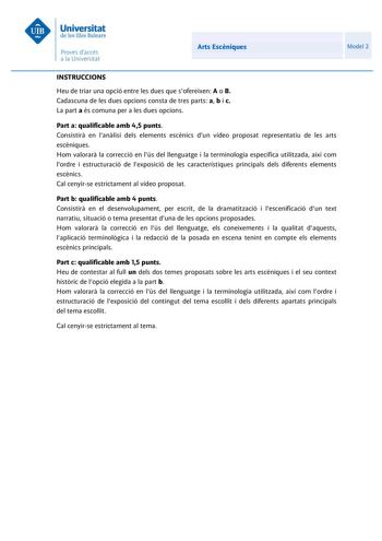 Arts Escniques Model 2 INSTRUCCIONS Heu de triar una opció entre les dues que sofereixen A o B Cadascuna de les dues opcions consta de tres parts a b i c La part a és comuna per a les dues opcions Part a qualificable amb 45 punts Consistir en lanlisi dels elements escnics dun vídeo proposat representatiu de les arts escniques Hom valorar la correcció en lús del llenguatge i la terminologia específica utilitzada així com lordre i estructuració de lexposició de les característiques principals del…