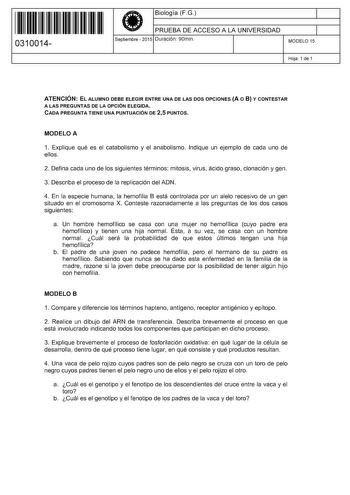 11 1111 1 111 111 111 11 11 0310014  Biología FG PRUEBA DE ACCESO A LA UNIVERSIDAD Septiembre  2015 Duración 90min 1 1 MODELO 15 Hoja 1 de 1 ATENCIÓN EL ALUMNO DEBE ELEGIR ENTRE UNA DE LAS DOS OPCIONES A O 8 Y CONTESTAR A LAS PREGUNTAS DE LA OPCIÓN ELEGIDA CADA PREGUNTA TIENE UNA PUNTUACIÓN DE 25 PUNTOS MODELO A 1 Explique qué es el catabolismo y el anabolismo Indique un ejemplo de cada uno de ellos 2 Defina cada uno de los siguientes términos mitosis virus ácido graso clonación y gen 3 Describ…