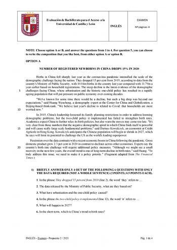 Evaluación de Bachillerato para el Acceso a la Universidad de Castilla y León INGLÉS EXAMEN N páginas 4 NOTE Choose option A or B and answer the questions from 1 to 4 For question 5 you can choose to write the composition that you like best from either option A or option B OPTION A NUMBER OF REGISTERED NEWBORNS IN CHINA DROPS 15 IN 2020 Births in China fell sharply last year as the coronavirus pandemic intensified the scale of the demographic challenge facing the nation They dropped 15 per cent…