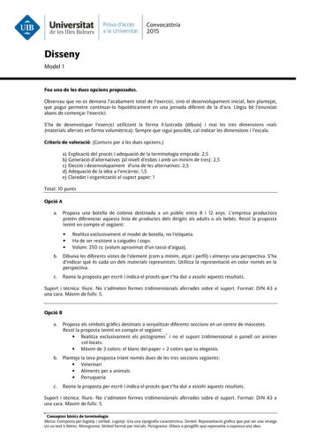 Universitat Prava daccés Convocatria de les Illes Balears a la Universitat 2015 Disseny Model 1 Feu una de les dues opcions proposades Observau que no es demana lacabament total de lexercici sinó el desenvolupament inicial ben plantejat que pugui permetre continuarlo hipotticament en una jornada diferent de la dara Llegiu bé lenunciat abans de comenar lexercici Sha de desenvolupar lexercici utilitzant la forma illustrada dibuix i mai les tres dimensions reals materials aferrats en forma volumtr…