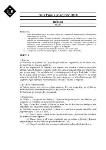 UIB M Prova daccés a la Universitat 2014 Biologia Model 3 Instruccions 1 De les dues opcions que us proposam triaune una i responeu de manera específica les qestions formulades a lopció triada 2 Cada qestió es valorar de forma independent i ser qualificada de zero 0 a dos 2 punts Les respostes que no corresponguin a les qestions formulades a lopció triada no es valoraran Una proporció fins a 025 punts de cada pregunta es reservar per als aspectes formals relatius a la presentació global estruct…