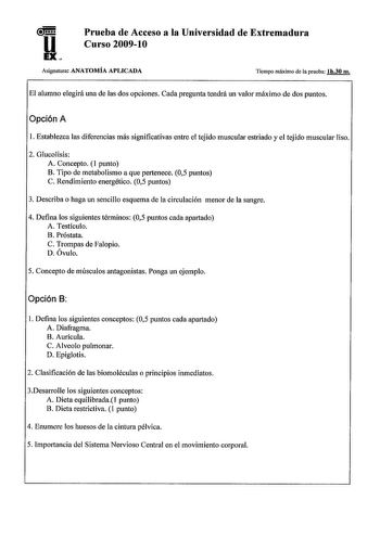 u EX Prueba de Acceso a la Universidad de Extremadura Curso 200910 Asignatura ANATOMÍA APLICADA Tiempo máximo de la prueba lh30 m El alumno elegirá una de las dos opciones Cada pregunta tendrá un valor máximo de dos puntos Opción A 1 Establezca las diferencias más significativas entre el tejido muscular estriado y el tejido muscular liso 2 Glucolisis A Concepto 1 punto B Tipo de metabolismo a que pertenece 05 puntos C Rendimiento energético 05 puntos 3 Describa o haga un sencillo esquema de la …