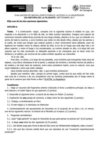 EVALUACIÓN DE BACHILLERATO PARA EL ACCESO A LA UNIVERSIDAD 220 HISTORIA DE LA FILOSOFÍA SEPTIEMBRE 2017 Elija una de las dos opciones siguientes OPCIÓN A Texto Y a continuación seguí compara con la siguiente escena el estado en que con respecto a la educación o a la falta de ella se halla nuestra naturaleza Imagina una especie de cavernosa vivienda subterránea provista de una larga entrada abierta a la luz que se extiende a lo ancho de toda la caverna y unos hombres que están en ella desde niño…