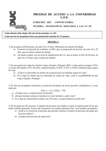 PRUEBAS DE ACCESO A LA UNIVERSIDAD LOE CURSO 2011  2012 CONVOCATORIA MATERIA MATEMATICAS APLICADAS A LAS CC SS  Cada alumno debe elegir sólo una de las pruebas A o B  Cada una de las preguntas tiene una puntuación máxima de 25 puntos PRUEBA A 1 En un grupo de 650 jóvenes de entre 18 y 25 años 400 tienen un contrato de trabajo a Construir un intervalo de confianza al 98 para la proporción de jóvenes de entre 18 y 25 años que no tienen contrato de trabajo b Se puede aceptar con un nivel de signif…