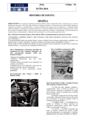 CiUG COMISIÓN INIBRUNIVERSITARIA DE GALICIA PAU XUÑO 2014 Código 03 HISTORIA DE ESPAÑA OPCIÓN A ORIENTACIÓNS Os seguintes documentos permiten elaborar unha composición sobre a situación que se viviu en España logo da guerra civil Nela debes abordar as seguintes cuestións a instauración dun réxime político ditatorial comezada xa durante a contenda bélica a penuria económica dos longos anos de posguerra e a adopción dunha política autárquica a amizade coas potencias fascistas e o posterior illame…