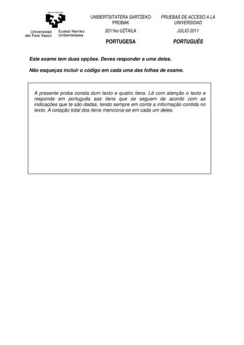 eman te zabal uzu Universidad Euskal Herriko del País Vasco Unibertsitatea UNIBERTSITATERA SARTZEKO PROBAK 2011ko UZTAILA PORTUGESA PRUEBAS DE ACCESO A LA UNIVERSIDAD JULIO 2011 PORTUGUÉS Este exame tem duas opes Deves responder a uma delas No esqueas incluir o código em cada uma das folhas de exame A presente proba consta dum texto e quatro itens L com ateno o texto e responde em portugus aos itens que se seguem de acordo com as indicaes que te so dadas tendo sempre em conta a informao contida…