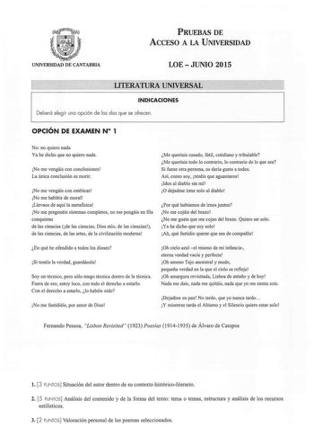 PRUEBAS DE ACCESO A LA UNIVERSIDAD UNIVERSIDAD DE CANTABRIA LOE  JUNIO 2015 LITERATURA UNIVERSAL INDICACIONES Deberá elegir una opción de las dos que se ofrecen OPCIÓN DE EXAMEN N 1 No no quiero nada Ya he dicho que no quiero nada No me vengáis con conclusiones La única conclusión es morir No me vengáis con estéticas No me habléis de moral Llevaos de aquí la metafísica No me pregonéis sistemas completos no me pongáis en fila conquistas de las ciencias de las ciencias Dios mío de las ciencias de…