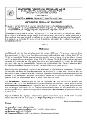 UNIVERSIDADES PÚBLICAS DE LA COMUNIDAD DE MADRID EVALUACIÓN PARA EL ACCESO A LAS ENSEÑANZAS UNIVERSITARIAS OFICIALES DE GRADO Curso 20192020 MATERIA ALEMÁN LENGUA EXTRANJERA ADICIONAL INSTRUCCIONES GENERALES Y CALIFICACIÓN Después de leer atentamente el examen responda a las preguntas de la siguiente forma  elija un texto A o B y responda EN ALEMÁN a las preguntas 1 2 y 3 de la opción elegida  responda EN ALEMÁN a una pregunta a elegir entre las preguntas A4 o B4 TIEMPO Y CALIFICACIÓN 90 minuto…