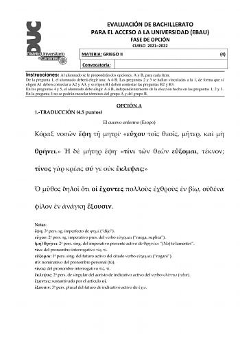 EVALUACIÓN DE BACHILLERATO PARA EL ACCESO A LA UNIVERSIDAD EBAU FASE DE OPCIÓN CURSO 20212022 MATERIA GRIEGO II 4 Convocatoria Instrucciones Al alumnado se le propondrán dos opciones A y B para cada ítem De la pregunta 1 el alumnado deberá elegir una A ó B Las preguntas 2 y 3 se hallan vinculadas a la 1 de forma que si eligen A1 deben contestar a A2 y A3 y si eligen B1 deben contestar las preguntas B2 y B3 En las preguntas 4 y 5 el alumnado debe elegir A ó B independientemente de la elección he…