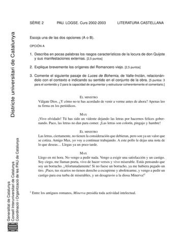 Districte universitari de Catalunya SRIE 2 PAU LOGSE Curs 20022003 LITERATURA CASTELLANA Escoja una de las dos opciones A o B OPCIÓN A 1 Describa en pocas palabras los rasgos característicos de la locura de don Quijote y sus manifestaciones externas 25 puntos 2 Explique brevemente los orígenes del Romancero viejo 25 puntos 3 Comente el siguiente pasaje de Luces de Bohemia de ValleInclán relacionándolo con el contexto e indicando su sentido en el conjunto de la obra 5 puntos 3 para el contenido …