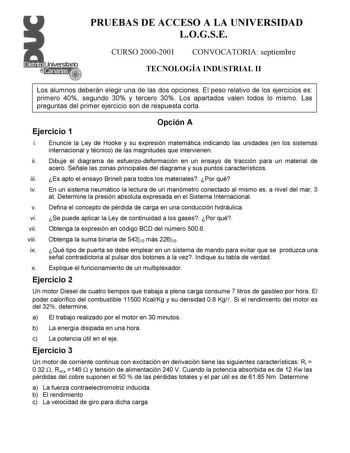 PRUEBAS DE ACCESO A LA UNIVERSIDAD LOGSE CURSO 20002001 CONVOCATORIA septiembre TECNOLOGÍA INDUSTRIAL II Los alumnos deberán elegir una de las dos opciones El peso relativo de los ejercicios es primero 40 segundo 30 y tercero 30 Los apartados valen todos lo mismo Las preguntas del primer ejercicio son de respuesta corta Ejercicio 1 Opción A i Enuncie la Ley de Hooke y su expresión matemática indicando las unidades en los sistemas internacional y técnico de las magnitudes que intervienen ii Dibu…