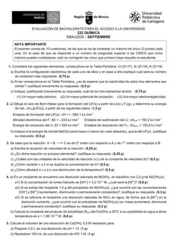 EVALUACIÓN DE BACHILLERATO PARA EL ACCESO A LA UNIVERSIDAD 222 QUÍMICA EBAU2020  SEPTIEMBRE NOTA IMPORTANTE El examen consta de 10 cuestiones de las que se ha de contestar un máximo de cinco 2 puntos cada una En el caso de que se responda a un número de preguntas superior a las CINCO que como máximo pueden contestarse solo se corregirán las cinco que primero haya resuelto el estudiante 1 Considere los siguientes elementos consecutivos en la Tabla Periódica Cl Z17 Ar Z18 K Z19 a Escriba la confi…