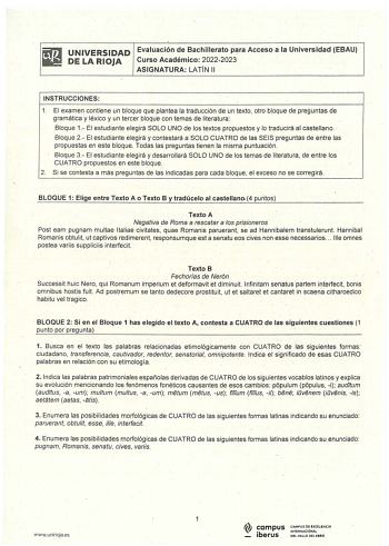 ifi1 UNIVERSIDAD Evaluación de Bachillerato para Acceso a la Universidad EBAU  DELARIOJA Curso Académico 20222023 ASIGNATURA LATÍN 11 INSTRUCCIONES 1 El examen contiene un bloque que plantea la traducción de un texto otro bloque de preguntas de gramática y léxico y un tercer bloque con temas de literatura Bloque 1 El estudiante elegirá SOLO UNO de los textos propuestos y lo traducirá al castellano Bloque 2  El estudiante elegirá y contestará a SOLO CUATRO de las SEIS preguntas de entre las prop…