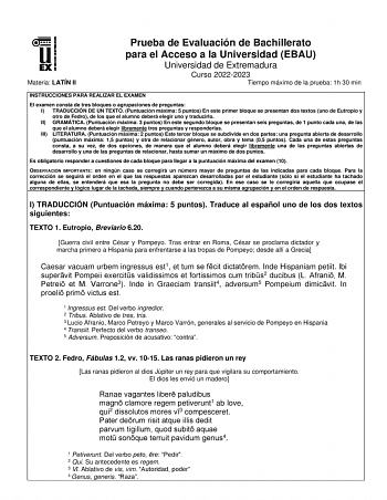 Materia LATÍN II Prueba de Evaluación de Bachillerato para el Acceso a la Universidad EBAU Universidad de Extremadura Curso 20222023 Tiempo máximo de la prueba 1h 30 min INSTRUCCIONES PARA REALIZAR EL EXAMEN El examen consta de tres bloques o agrupaciones de preguntas I TRADUCCIÓN DE UN TEXTO Puntuación máxima 5 puntos En este primer bloque se presentan dos textos uno de Eutropio y otro de Fedro de los que el alumno deberá elegir uno y traducirlo II GRAMÁTICA Puntuación máxima 3 puntos En este …