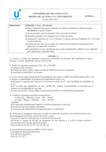 u Universidades Públicas de Anda lucía UNIVERSIDADES DE ANDALUCÍA PRUEBA DE ACCESO A LA UNIVERSIDAD CURSO 20112012 QUÍMICA Instrucciones a Duración 1 hora y 30 minutos b Elija y desarrolle una opción completa sin mezclar cuestiones de ambas Indique claramente la opción elegida e No es necesario copiar la pregunta basta con poner su número d Se podrá responder a las preguntas en el orden que desee e Puntuación Cuestiones n 123 y 4 hasta 15 puntos cada una Problemas n 5 y 6 hasta 2 puntos cada un…