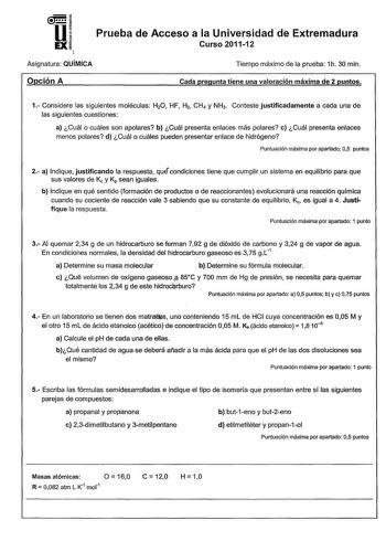 U EX Prueba de Acceso a la Universidad de Extremadura Curso 201112 Asignatura QUÍMICA Opción A Tiempo máximo de la prueba 1h 30 min Cada pregunta tiene una valoración máxima de 2 puntos 1 Considere las siguientes moléculas H20 HF H2 CH4 y NH3 Conteste justificadamente a cada una de las siguientes cuestiones a Cuál o cuáles son apolares b Cuál presenta enlaces más polares c Cuál presenta enlaces menos polares d Cuál o cuáles pueden presentar enlace de hidrógeno Puntuación máxima por apartado 05 …