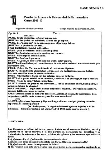 FASE GENERAL Prueba de Acceso a la Universidad de Extremadntra Curso 200910 Asignatura Literatura Universal Tiempo máximo deiapruelirn llh 30m Opción A Texto fnlraJuleta PARIS Grato encuentro sefiora y esposa mía JULIETA Eso podrá ser caballero cuando sea yo esposa PARIS Ese podrá ser ha de ser amor mío el Jueves próximo JULIETA Lo que ha de ser será FRAY LORENZO Verdad Indiscutible PARIS Vals a confesaros con este buen padre JULIETAtontestar a eso sería confesarme con vos PARIS N e neguéis que…