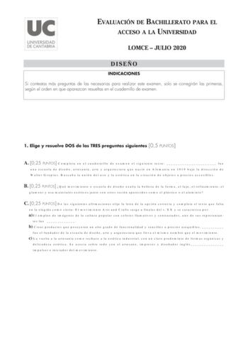 EVALUACIÓN DE BACHILLERATO PARA EL ACCESO A LA UNIVERSIDAD LOMCE  JULIO 2020 DISEÑO INDICACIONES Si contestas más preguntas de las necesarias para realizar este examen solo se corregirán las primeras según el orden en que aparezcan resueltas en el cuadernillo de examen 1 Elige y resuelve DOS de las TRES preguntas siguientes 05 PUNTOS A 025 PUNTOS Completa en el cuadernillo de examen el siguiente texto  fue una escuela de diseño artesanía arte y arquitectura que nació en Alemania en 1919 bajo la…