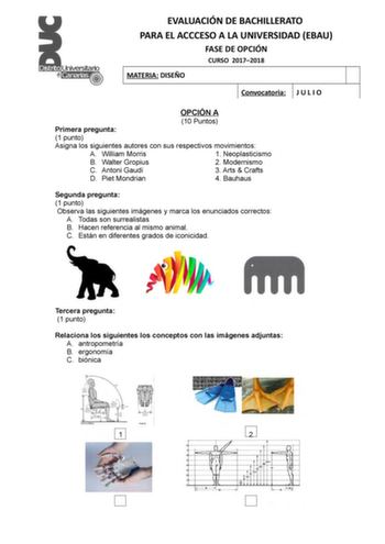 EVALUACIÓN DE BACHILLERATO PARA EL ACCCESO A LA UNIVERSIDAD EBAU FASE DE OPCIÓN CURSO 20172018 MATERIA DISEÑO Convocatoria J U L I O OPCIÓN A 10 Puntos Primera pregunta 1 punto Asigna los siguientes autores con sus respectivos movimientos A William Morris 1 Neoplasticismo B Walter Gropius 2 Modernismo C Antoni Gaudí 3 Arts  Crafts D Piet Mondrian 4 Bauhaus Segunda pregunta 1 punto Observa las siguientes imágenes y marca los enunciados correctos A Todas son surrealistas B Hacen referencia al mis…