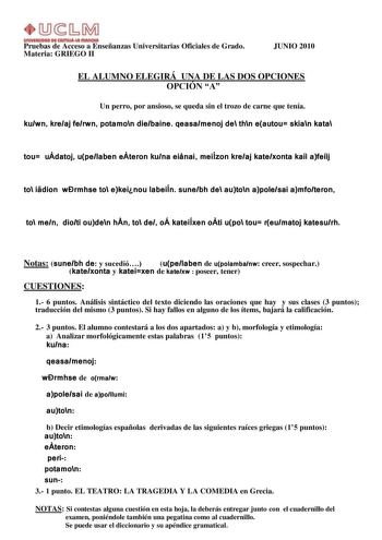 UnlYlllllOAD Dl AmUl111 fflAnOtA Pruebas de Acceso a Enseñanzas Universitarias Oficiales de Grado Materia GRIEGO II JUNIO 2010 EL ALUMNO ELEGIRÁ UNA DE LAS DOS OPCIONES OPCIÓN A Un perro por ansioso se queda sin el trozo de carne que tenía kuwn kreaj ferwn potamon diebaine qeasamenoj de thn eautou skian kata tou udatoj upelaben eteron kuna einai meiÍzon kreaj katexonta kai afeij to idion wrmhse to ekeinou labeiÍn sunebh de auton apolesai amfoteron to men dioti ouden hn to de oÁ kateiÍxen oti up…