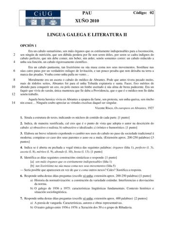 PAU XUÑO 2010 Código 02 LINGUA GALEGA E LITERATURA II OPCIÓN 1 Era un cabalo sumarísimo sen máis órganos que os estritamente indispensables para a locomoción 2 sen ningún de nutrición que sen dúbida perdera por lle non seren útiles por seren se cadra indignos do cabalo perfecto que nin debe comer nin beber nin arder senón somentes correr un cabalo reducido a 4 unha soa función un cabalo rigorosamente científico Era un cabalo pantasma tan lixeirísimo na súa masa coma nos seus movementos Sostíñas…