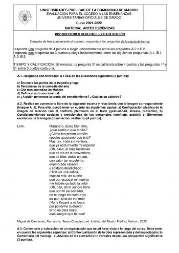 UNIVERSIDADES PÚBLICAS DE LA COMUNIDAD DE MADRID EVALUACIÓN PARA EL ACCESO A LAS ENSEÑANZAS UNIVERSITARIAS OFICIALES DE GRADO Curso 20212022 MATERIA ARTES ESCÉNICAS INSTRUCCIONES GENERALES Y CALIFICACIÓN Después de leer atentamente el examen responda a las preguntas de la siguiente forma responda una pregunta de 4 puntos a elegir indistintamente entre las preguntas A2 o B2 responda dos preguntas de 3 puntos a elegir indistintamente entre las siguientes preguntas A1 B1 A3 B3 TIEMPO Y CALIFICACIÓ…