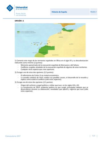 OPCIÓN A Historia de España Modelo 1 1 Comenta este mapa de los territorios españoles en África en el siglo XX y su descolonización indicando como mínimo 3 puntos  Momento aproximado de la evacuación española de Marruecos y del Sahara  Conflictos surgidos alrededor de la evacuación española de algunos de estos territorios  Cualquier otros aspecto que creas oportuno 2 Escoger una de estas dos opciones 35 puntos  El reformismo de Carlos III en materia económica  La revuelta catalana de 1640 anali…