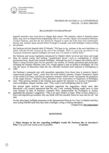 PRUEBAS DE ACCESO A LA UNIVERSIDAD INGLÉS  CURSO 20062007 BULLFIGHTS TO DISAPPEAR Spanish matadors may soon have to change their names The matador which in Spanish means killer may soon be banned from dispatching bulls in las corridas Spains Environment Minister Cristina Narbona said that the law should be changed to spare the bulls from their traditionally bloody end Instead Spain should follow Portugal s example and hold bullfights without killing 5 the animals Ms Narbona told the Spanish dai…