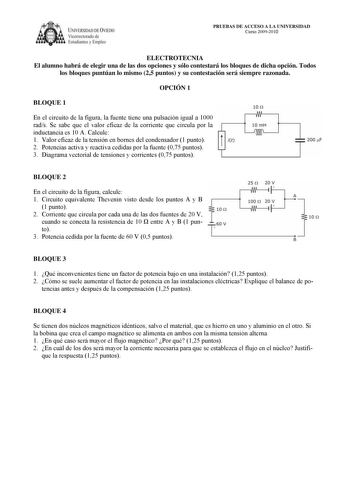 IVERSIDAD DE VIEDO Vicerrectorado de Estudiantes y Empleo PRUEBAS DE ACCESO A LA UNIVERSIDAD Curso 20092010 ELECTROTECNIA El alumno habrá de elegir una de las dos opciones y sólo contestará los bloques de dicha opción Todos los bloques puntúan lo mismo 25 puntos y su contestación será siempre razonada OPCIÓN 1 BLOQUE 1 En el circuito de la figura la fuente tiene una pulsación igual a 1000 rads Se sabe que el valor eficaz de la corriente que circula por la inductancia es 10 A Calcule 1 Valor efi…