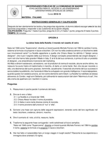 UNIVERSIDADES PÚBLICAS DE LA COMUNIDAD DE MADRID EVALUACIÓN PARA EL ACCESO A LAS ENSEÑANZAS UNIVERSITARIAS OFICIALES DE GRADO Curso 201819 MATERIA ITALIANO INSTRUCCIONES GENERALES Y CALIFICACIÓN Después de leer atentamente los textos y las preguntas siguientes el alumno deberá escoger una de las dos opciones propuestas y responder a las cuestiones de la opción elegida CALIFICACIÓN Pregunta 1 hasta 3 puntos pregunta 234 y 5 hasta 1 punto pregunta 6 hasta 3 puntos TIEMPO 90 minutos OPCIÓN A La do…