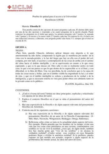 Pruebas de aptitud para el acceso a la Universidad Bachillerato LOGSE Materia Filosofía II Esta prueba consta de dos opciones de cuatro preguntas cada una El alumno debe optar por una de las dos opciones y responder a las cuatro preguntas de la opción elegida Puede contestar las preguntas en el orden que quiera La primera pregunta vale 3 puntos la segunda vale 2 puntos y la tercera y la cuarta valen 25 puntos cada una Si contesta la 4b y lo hace con una redacción correcta y coherente esta pregu…