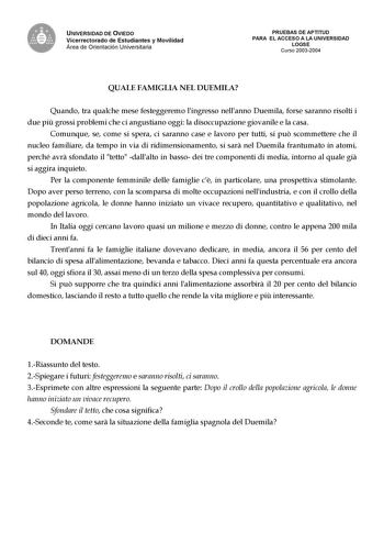 UNIVERSIDAD DE OVIEDO Vicerrectorado de Estudiantes y Movilidad Área de Orientación Universitaria PRUEBAS DE APTITUD PARA EL ACCESO A LA UNIVERSIDAD LOGSE Curso 20032004 QUALE FAMIGLIA NEL DUEMILA Quando tra qualche mese festeggeremo lingresso nellanno Duemila forse saranno risolti i due pi grossi problemi che ci angustiano oggi la disoccupazione giovanile e la casa Comunque se come si spera ci saranno case e lavoro per tutti si pu scommettere che il nucleo familiare da tempo in via di ridimens…