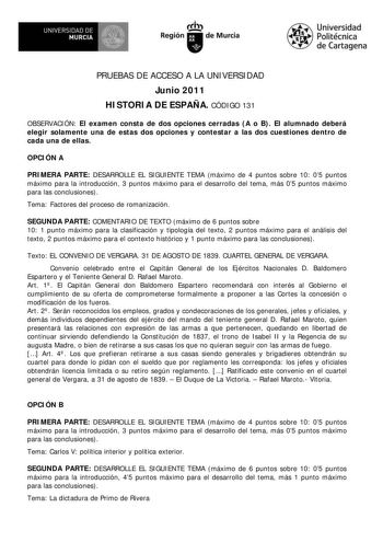 UNIVERSIDAD DE MURCIA        I Región de Murcia Universidad Politécnica de Cartagena PRUEBAS DE ACCESO A LA UNIVERSIDAD Junio 2011 HISTORIA DE ESPAÑA CÓDIGO 131 OBSERVACIÓN El examen consta de dos opciones cerradas A o B El alumnado deberá elegir solamente una de estas dos opciones y contestar a las dos cuestiones dentro de cada una de ellas OPCIÓN A PRIMERA PARTE DESARROLLE EL SIGUIENTE TEMA máximo de 4 puntos sobre 10 05 puntos máximo para la introducción 3 puntos máximo para el desarrollo de…