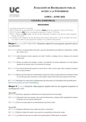 EVALUACIÓN DE BACHILLERATO PARA EL ACCESO A LA UNIVERSIDAD LOMCE  JUNIO 2022 CULTURA AUDIOVISUAL INDICACIONES La prueba se estructura en tres partes Parte I Análisis de un spot publicitario Contesta a cinco de las seis preguntas Tiempo 45 minutos Parte II Contesta a dos de las seis preguntas propuestas Tiempo 15 minutos Parte III Análisis de una imagen fija de las dos propuestas Contesta a tres de las cuatro preguntas Tiempo 30 minutos Si contestas a más preguntas de las necesarias para realiza…