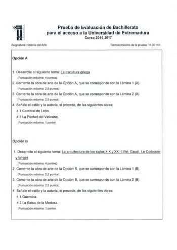 Prueba de Evaluación de Bachillerato para el acceso a la Universidad de Extremadura Curso 20162017 Asignatura  Historia del Arte Tiempo máximo de la prueba 1h30 min  Opción A 1 Desarrolle el siguiente tema  La escultura griega Puntuación máxima 4 puntos 2  Comente la obra de arte de la Opción A que se corresponde con la Lámina 1 A  Puntuación máxima 25 puntos 3 Comente la obra de arte de la Opción A que se corresponde con la Lámina 2 A Puntuación máxima 25 puntos 4  Señale el estilo y la autorí…