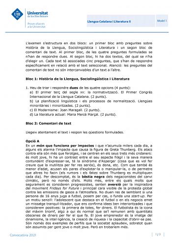 Llengua Catalana i Literatura II Model 1 Lexamen sestructura en dos blocs un primer bloc amb preguntes sobre Histria de la Llengua Sociolingística i Literatura i un segon bloc de comentari de text Al primer bloc de les quatre preguntes formulades se nhan de respondre dues Al segon bloc hi ha dos textos del qual se nha delegir un Cada text té associades cinc preguntes que shan de respondre específicament en relació amb el text seleccionat Atenció les preguntes del comentari de text no són interc…