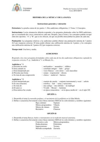 IVER DAD DE VIIDO Pruebas de Acceso a la Universidad Curso 20132014 HISTORIA DE LA MÚSICA Y DE LA DANZA Instrucciones generales y valoración Estructura La prueba consta de tres partes 1 Dos audiciones obligatorias 2 Tema 3 Conceptos Instrucciones Losas alumnosas deberán responder a las preguntas planteadas sobre las DOS audiciones que se escucharán dos veces consecutivas cada una Después para el tema y los conceptos podrán escoger entre dos opciones A y B que se les ofrecen sin que sea posible …