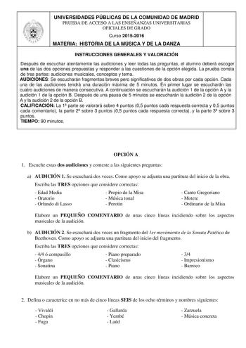 UNIVERSIDADES PÚBLICAS DE LA COMUNIDAD DE MADRID PRUEBA DE ACCESO A LAS ENSEÑANZAS UNIVERSITARIAS OFICIALES DE GRADO Curso 20152016 MATERIA HISTORIA DE LA MÚSICA Y DE LA DANZA INSTRUCCIONES GENERALES Y VALORACIÓN Después de escuchar atentamente las audiciones y leer todas las preguntas el alumno deberá escoger una de las dos opciones propuestas y responder a las cuestiones de la opción elegida La prueba consta de tres partes audiciones musicales conceptos y tema AUDICIONES Se escucharán fragmen…