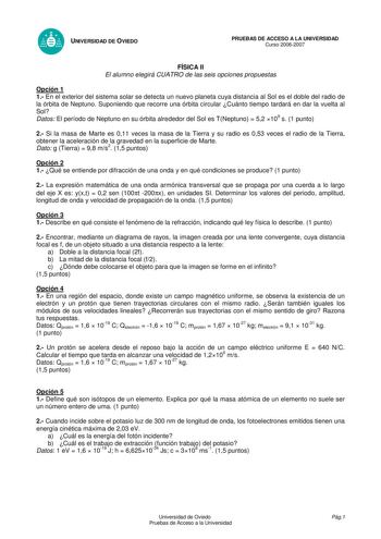 UNIVERSIDAD DE OVIEDO PRUEBAS DE ACCESO A LA UNIVERSIDAD Curso 20062007 FÍSICA II El alumno elegirá CUATRO de las seis opciones propuestas Opción 1 1 En el exterior del sistema solar se detecta un nuevo planeta cuya distancia al Sol es el doble del radio de la órbita de Neptuno Suponiendo que recorre una órbita circular Cuánto tiempo tardará en dar la vuelta al Sol Datos El período de Neptuno en su órbita alrededor del Sol es TNeptuno  52 109 s 1 punto 2 Si la masa de Marte es 011 veces la masa…