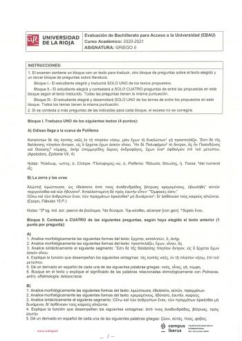 iiiJ UNIVERSIDAD Evaluación de Bachillerato para Acceso a la Universidad EBAU liM DE LA RIOJA Curso Académico 20202021 ASIGNATURA GRIEGO 11 INSTRUCCIONES 1 El examen contiene un bloque con un texto para traducir otro bloque de preguntas sobre el texto elegido y un tercer bloque de preguntas sobre literatura Bloque 1 El estudiante elegirá y traducirá SOLO UNO de los textos propuestos Bloque 11 El estud iante elegirá y contestará a SOLO CUATRO preguntas de entre las propuestas en este bloque segú…