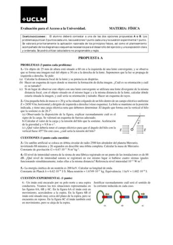 Evaluación para el Acceso a la Universidad MATERIA FÍSICA Instrucciones El alumno deberá contestar a una de las dos opciones propuestas A o B Los problemas puntúan 3 puntos cada uno las cuestiones 1 punto cada una y la cuestión experimental 1 punto Se valorará prioritariamente la aplicación razonada de los principios físicos así como el planteamiento acompañado de los diagramas o esquemas necesarios para el desarrollo del ejercicio y una exposición clara y ordenada Se podrá utilizar calculadora…