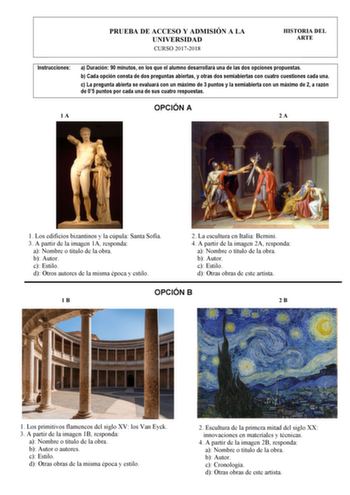 PRUEBA DE ACCESO Y ADMISIÓN A LA UNIVERSIDAD CURSO 20172018 HISTORIA DEL ARTE Instrucciones a Duración 90 minutos en los que el alumno desarrollará una de las dos opciones propuestas b Cada opción consta de dos preguntas abiertas y otras dos semiabiertas con cuatro cuestiones cada una c La pregunta abierta se evaluará con un máximo de 3 puntos y la semiabierta con un máximo de 2 a razón de 05 puntos por cada una de sus cuatro respuestas OPCIÓN A 1A 2A 1 Los edificios bizantinos y la cúpula Sant…