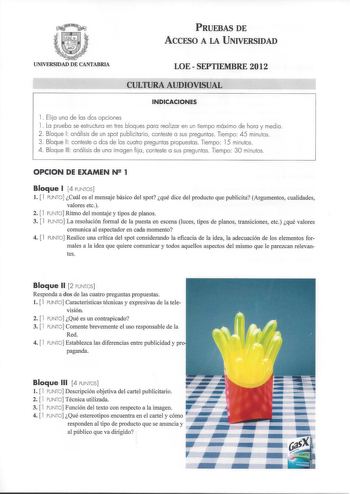 PRUEBAS DE ACCESO A LA UNIVERSIDAD UNIVERSIDAD DE CANTABRIA LOESEPTIEMBRE 2012 CULTURA AUDIOVISUAL  INDICACIONES 1 Elija una de las dos opciones 1 La prueba se estructura en tres bloques para rea lizar en un tiempo máximo de hora y med ia 2  Bloque 1 análisis de un spot publicitario conteste a sus preguntas Tiempo 45 minutos  3  Bloque 11 conteste a dos de las cuatro preguntas propuestas Tiempo 15 minutos 4  Bloque 111 análisis de una imagen fi ja conteste a sus preguntas Tiempo 30 minutos OPCI…