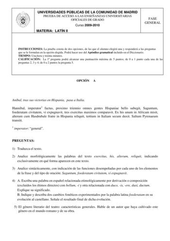 UNIVERSIDADES PÚBLICAS DE LA COMUNIDAD DE MADRID PRUEBA DE ACCESO A LAS ENSEÑANZAS UNIVERSITARIAS OFICIALES DE GRADO Curso 20092010 MATERIA LATÍN II FASE GENERAL INSTRUCCIONES La prueba consta de dos opciones de las que el alumno elegirá una y responderá a las preguntas que se le formulan en la opción elegida Podrá hacer uso del Apéndice gramatical incluido en el Diccionario TIEMPO Una hora y treinta minutos CALIFICACIÓN La 1 pregunta podrá alcanzar una puntuación máxima de 5 puntos de 0 a 1 pu…