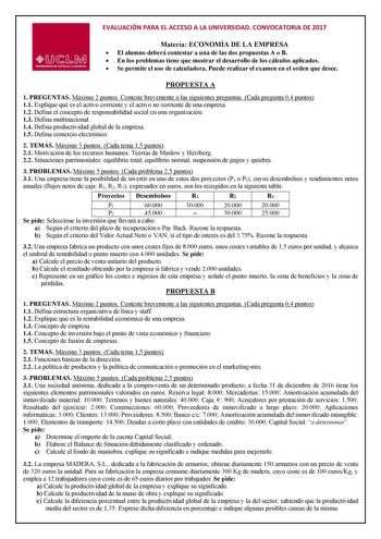 EVALUACIÓN PARA EL ACCESO A LA UNIVERSIDAD CONVOCATORIA DE 2017 Materia ECONOMÍA DE LA EMPRESA  El alumno deberá contestar a una de las dos propuestas A o B  En los problemas tiene que mostrar el desarrollo de los cálculos aplicados  Se permite el uso de calculadora Puede realizar el examen en el orden que desee PROPUESTA A 1 PREGUNTAS Máximo 2 puntos Conteste brevemente a las siguientes preguntas Cada pregunta 04 puntos 11 Explique qué es el activo corriente y el activo no corriente de una emp…