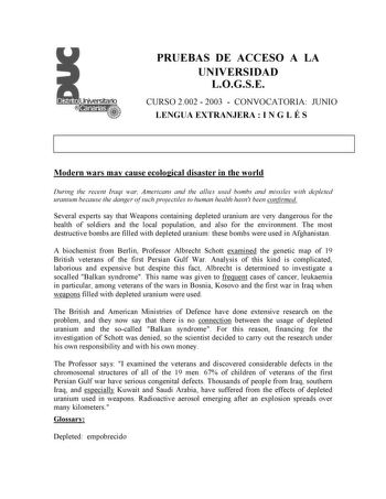 PRUEBAS DE ACCESO A LA UNIVERSIDAD LOGSE CURSO 2002  2003  CONVOCATORIA JUNIO LENGUA EXTRANJERA  I N G L É S Modern wars may cause ecological disaster in the world During the recent Iraqi war Americans and the allies used bombs and missiles with depleted uranium because the danger of such projectiles to human health hasnt been confirmed Several experts say that Weapons containing depleted uranium are very dangerous for the health of soldiers and the local population and also for the environment…