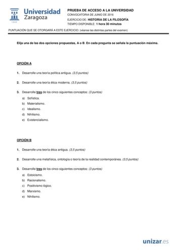  Universidad fil Zaragoza 1S42 PRUEBA DE ACCESO A LA UNIVERSIDAD CONVOCATORIA DE JUNIO DE 2016 EJERCICIO DE HISTORIA DE LA FILOSOFÍA TIEMPO DISPONIBLE 1 hora 30 minutos PUNTUACIÓN QUE SE OTORGARÁ A ESTE EJERCICIO véanse las distintas partes del examen Elija una de las dos opciones propuestas A o B En cada pregunta se señala la puntuación máxima OPCIÓN A 1 Desarrolle una teoría política antigua 35 puntos 2 Desarrolle una teoría ética moderna 35 puntos 3 Desarrolle tres de los cinco siguientes co…