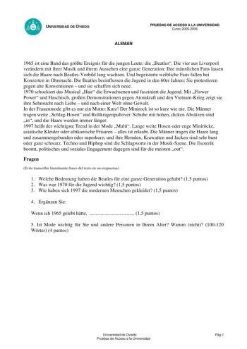 UNIVERSIDAD DE OVIEDO ALEMÁN PRUEBAS DE ACCESO A LA UNIVERSIDAD Curso 20052006 1965 ist eine Band das grte Ereignis fr die jungen Leute die Beatles Die vier aus Liverpool verndern mit ihrer Musik und ihrem Aussehen eine ganze Generation Ihre mnnlichen Fans lassen sich die Haare nach BeatlesVorbild lang wachsen Und begeisterte weibliche Fans fallen bei Konzerten in Ohnmacht Die Beatles beeinflussen die Jugend in den 60er Jahren Sie protestieren gegen alte Konventionen  und sie schaffen sich neue…
