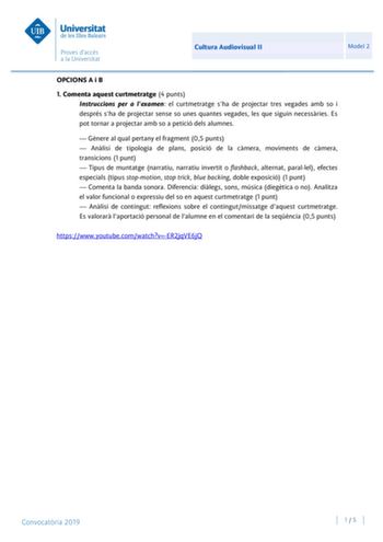 Cultura Audiovisual II Model 2 OPCIONS A i B 1 Comenta aquest curtmetratge 4 punts Instruccions per a lexamen el curtmetratge sha de projectar tres vegades amb so i després sha de projectar sense so unes quantes vegades les que siguin necessries Es pot tornar a projectar amb so a petició dels alumnes  Gnere al qual pertany el fragment 05 punts  Anlisi de tipologia de plans posició de la cmera moviments de cmera transicions 1 punt  Tipus de muntatge narratiu narratiu invertit o flashback alterna…