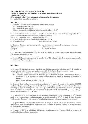 UNIVERSIDAD DE CASTILLALA MANCHA Pruebas de aptitud para el acceso a la Universidad Bachillerato LOGSE Materia QUÍMICA ElLa alumnoa deberá elegir y contestar sólo una de las dos opciones Se podrá utilizar cualquier calculadora OPCIÓN A 1 3 puntos Calcula el pH de las siguientes disoluciones acuosas a Hidróxido amónico 001 M b Hidróxido de sodio 005 M Datos constante de basicidad del hidróxido amónico Kb  18105 2 3 puntos En un matraz de 5 litros se introducen inicialmente 02 moles de hidrógeno …